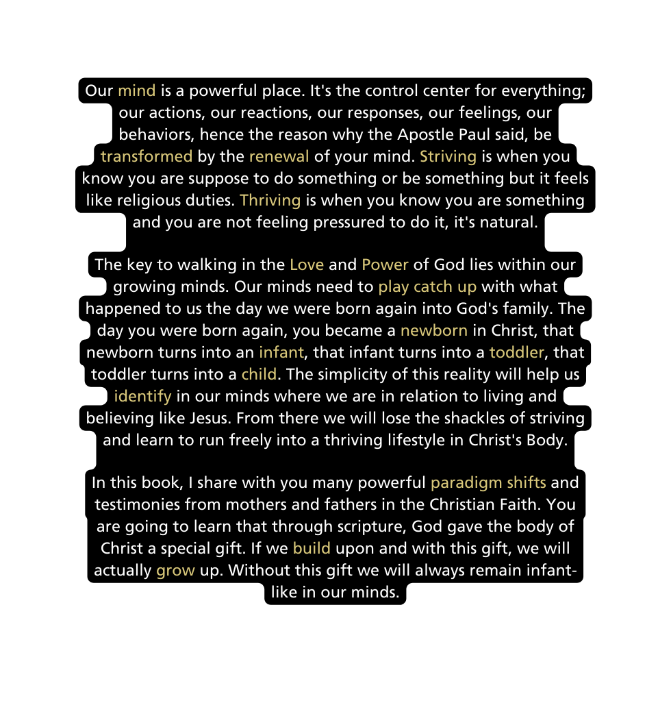 Our mind is a powerful place It s the control center for everything our actions our reactions our responses our feelings our behaviors hence the reason why the Apostle Paul said be transformed by the renewal of your mind Striving is when you know you are suppose to do something or be something but it feels like religious duties Thriving is when you know you are something and you are not feeling pressured to do it it s natural The key to walking in the Love and Power of God lies within our growing minds Our minds need to play catch up with what happened to us the day we were born again into God s family The day you were born again you became a newborn in Christ that newborn turns into an infant that infant turns into a toddler that toddler turns into a child The simplicity of this reality will help us identify in our minds where we are in relation to living and believing like Jesus From there we will lose the shackles of striving and learn to run freely into a thriving lifestyle in Christ s Body In this book I share with you many powerful paradigm shifts and testimonies from mothers and fathers in the Christian Faith You are going to learn that through scripture God gave the body of Christ a special gift If we build upon and with this gift we will actually grow up Without this gift we will always remain infant like in our minds